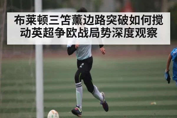 布莱顿三笘薰边路突破如何搅动英超争欧战局势深度观察
