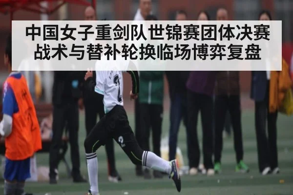 中国女子重剑队世锦赛团体决赛战术与替补轮换临场博弈复盘