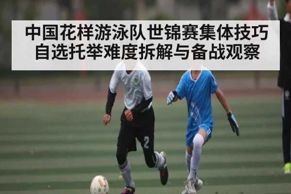 中国花样游泳队世锦赛集体技巧自选托举难度拆解与备战观察